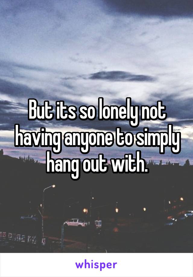 But its so lonely not having anyone to simply hang out with.