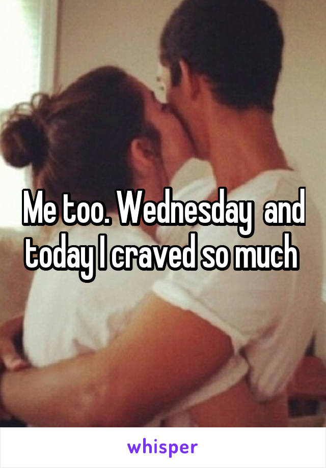 Me too. Wednesday  and today I craved so much 