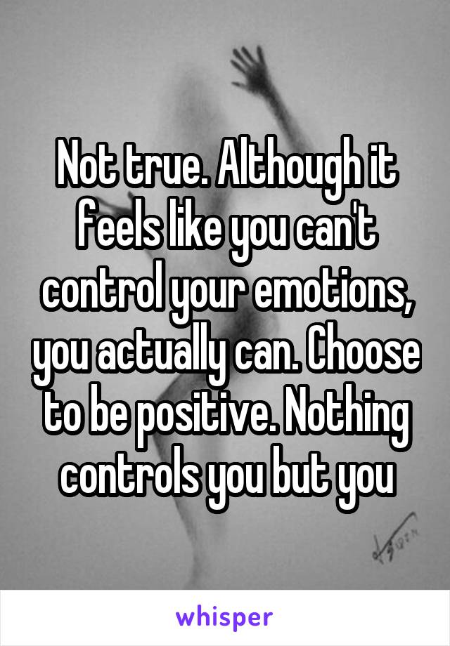 Not true. Although it feels like you can't control your emotions, you actually can. Choose to be positive. Nothing controls you but you