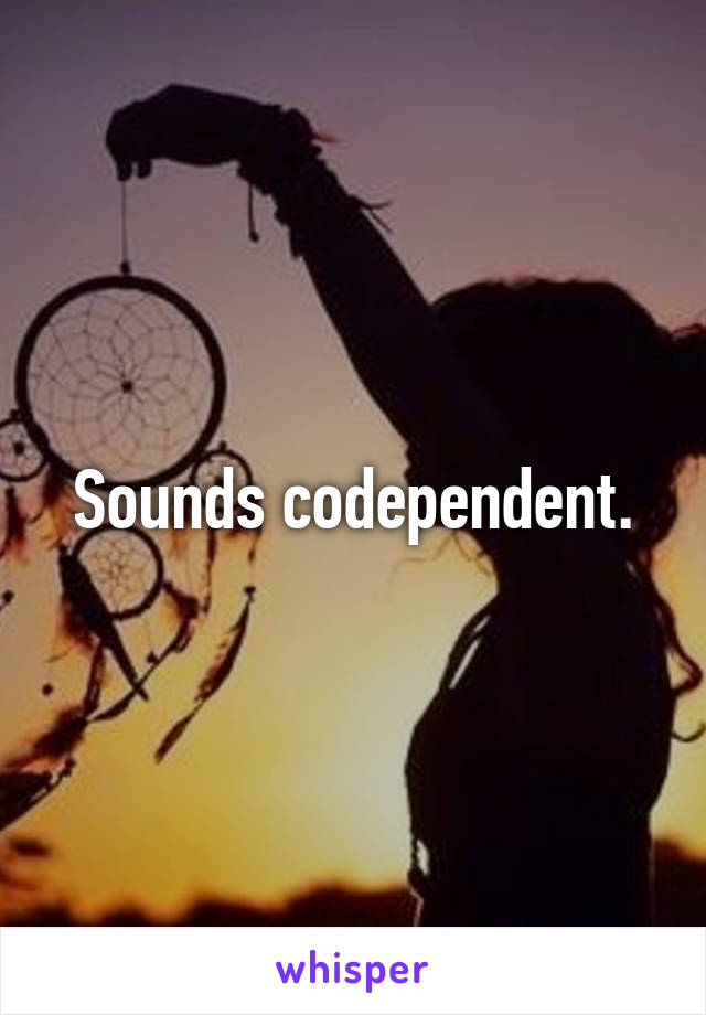 Sounds codependent.