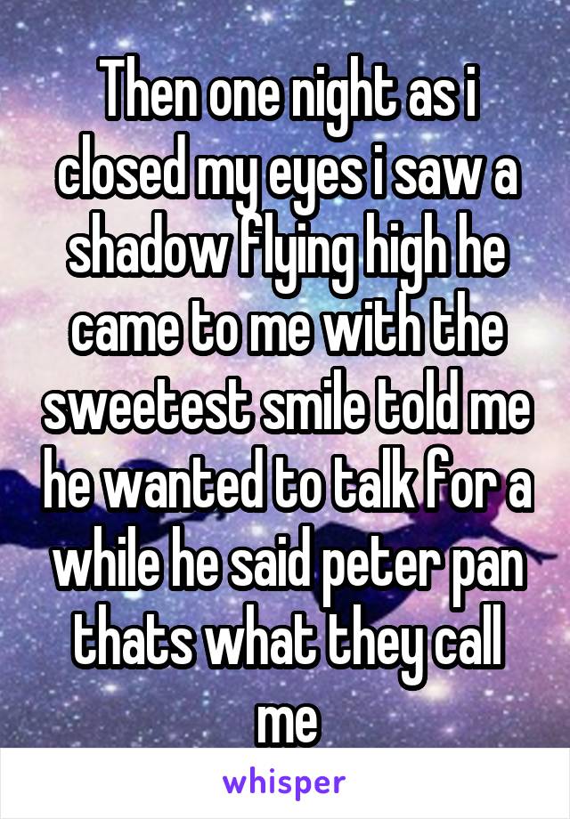 Then one night as i closed my eyes i saw a shadow flying high he came to me with the sweetest smile told me he wanted to talk for a while he said peter pan thats what they call me