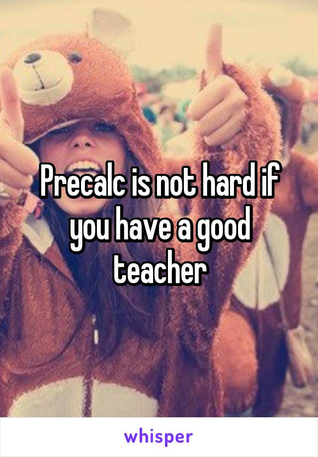 Precalc is not hard if you have a good teacher