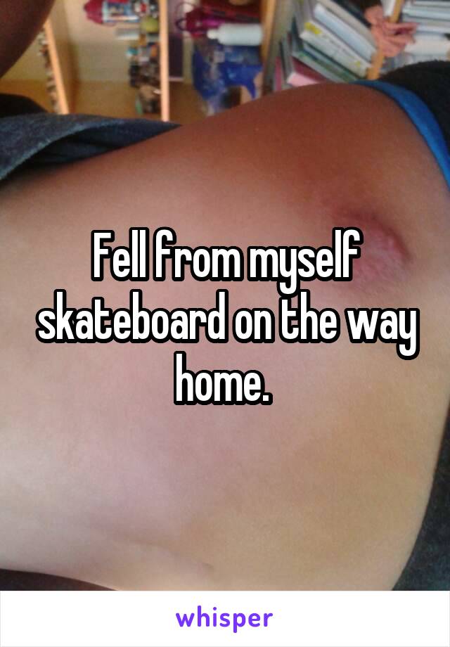 Fell from myself skateboard on the way home. 