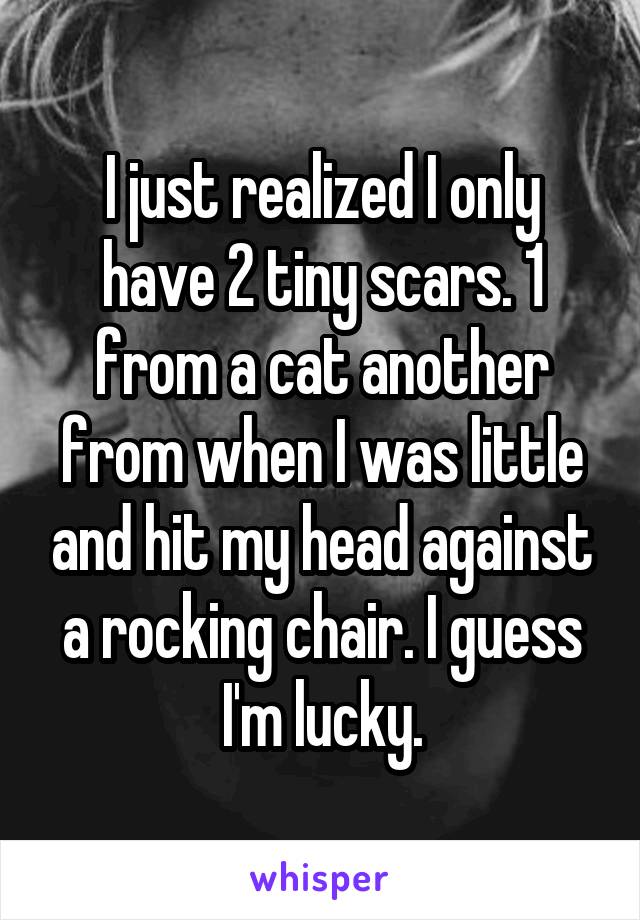 I just realized I only have 2 tiny scars. 1 from a cat another from when I was little and hit my head against a rocking chair. I guess I'm lucky.