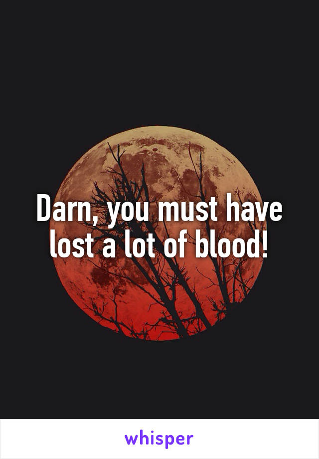 Darn, you must have lost a lot of blood!