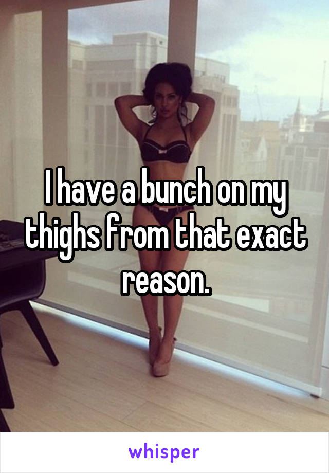 I have a bunch on my thighs from that exact reason.