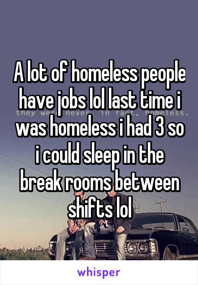 A lot of homeless people have jobs lol last time i was homeless i had 3 so i could sleep in the break rooms between shifts lol