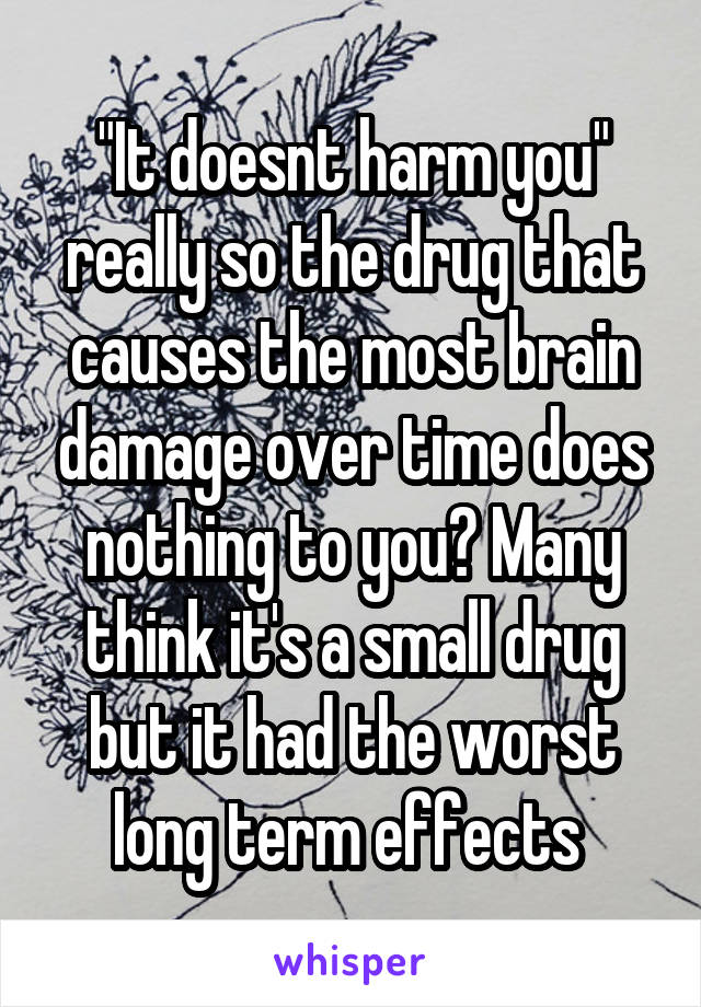 "It doesnt harm you" really so the drug that causes the most brain damage over time does nothing to you? Many think it's a small drug but it had the worst long term effects 