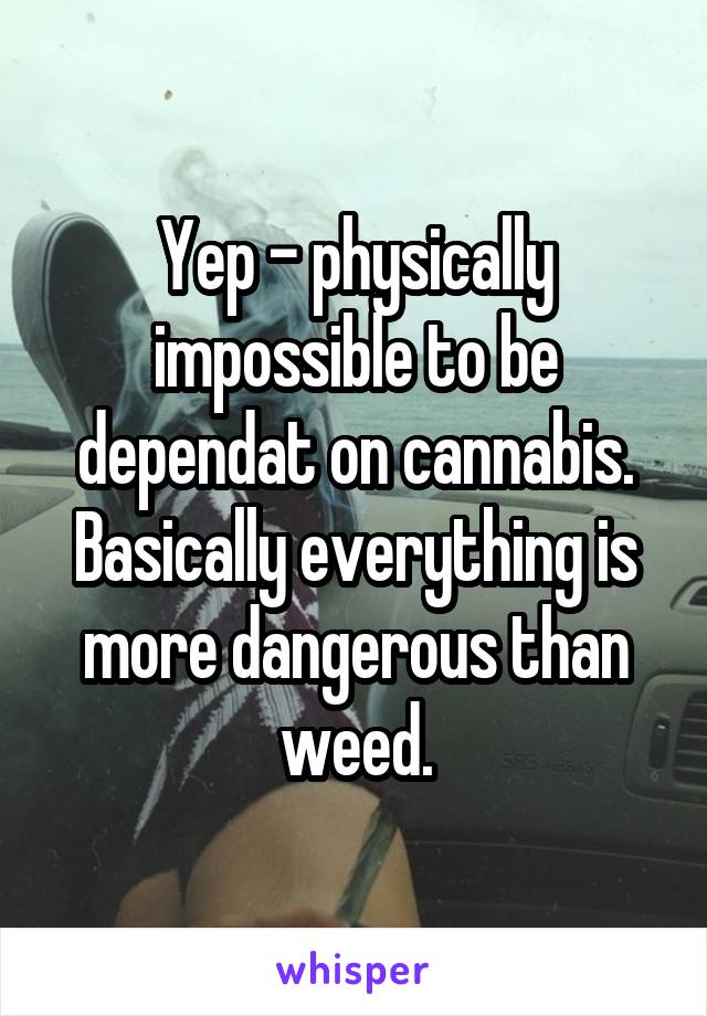 Yep - physically impossible to be dependat on cannabis. Basically everything is more dangerous than weed.