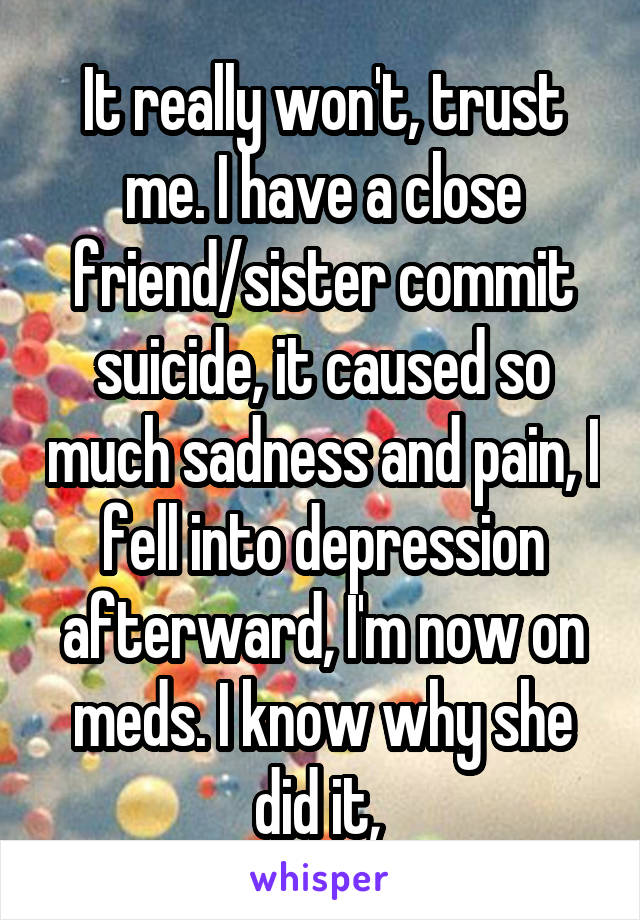 It really won't, trust me. I have a close friend/sister commit suicide, it caused so much sadness and pain, I fell into depression afterward, I'm now on meds. I know why she did it, 