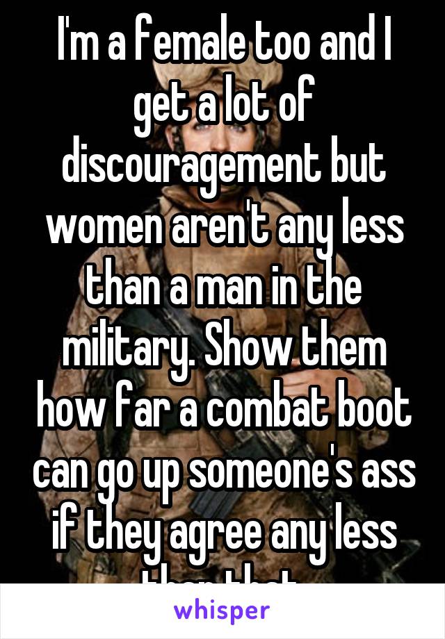 I'm a female too and I get a lot of discouragement but women aren't any less than a man in the military. Show them how far a combat boot can go up someone's ass if they agree any less than that.