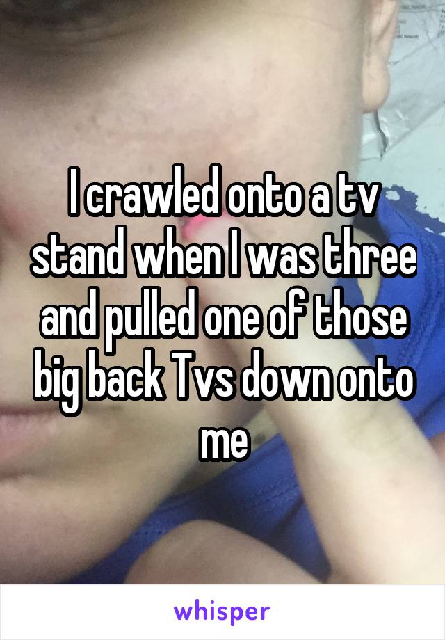 I crawled onto a tv stand when I was three and pulled one of those big back Tvs down onto me