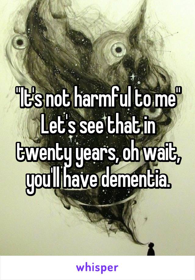 "It's not harmful to me"
Let's see that in twenty years, oh wait, you'll have dementia.