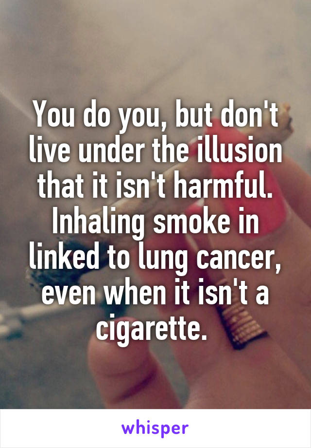 You do you, but don't live under the illusion that it isn't harmful. Inhaling smoke in linked to lung cancer, even when it isn't a cigarette. 