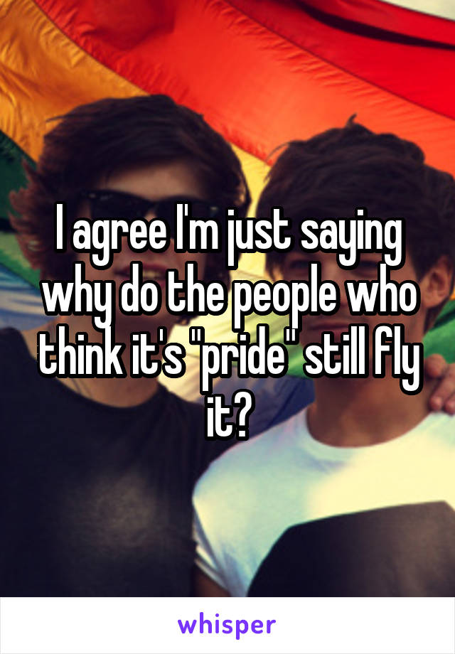 I agree I'm just saying why do the people who think it's "pride" still fly it?
