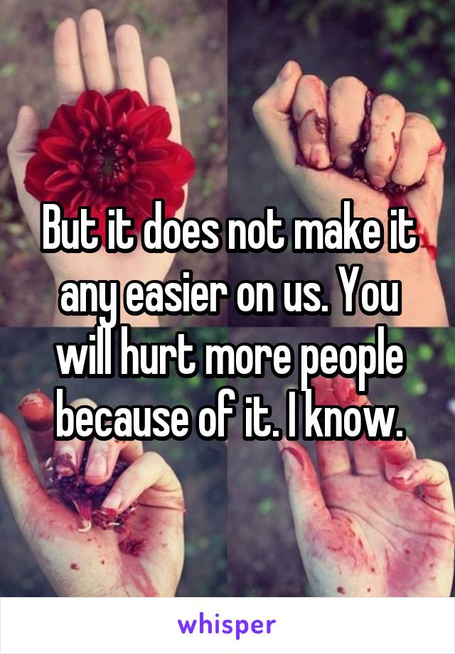 But it does not make it any easier on us. You will hurt more people because of it. I know.