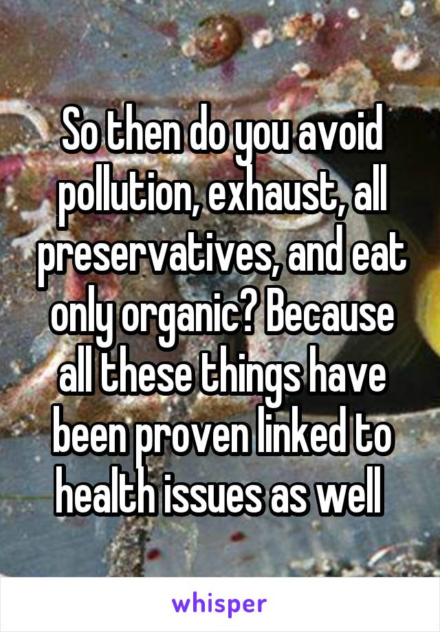 So then do you avoid pollution, exhaust, all preservatives, and eat only organic? Because all these things have been proven linked to health issues as well 