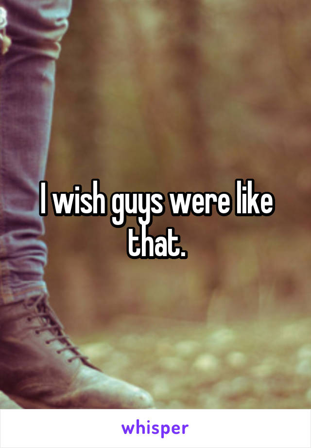I wish guys were like that.
