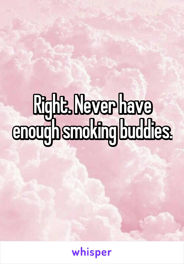 Right. Never have enough smoking buddies. 