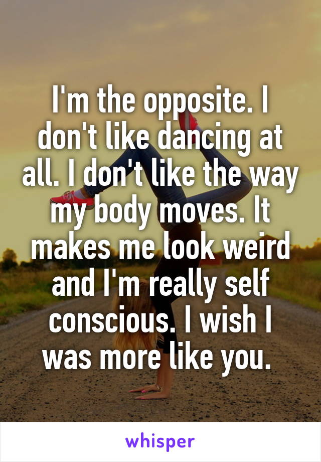 I'm the opposite. I don't like dancing at all. I don't like the way my body moves. It makes me look weird and I'm really self conscious. I wish I was more like you. 