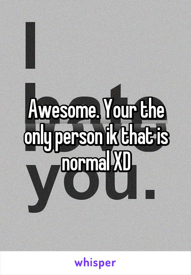 Awesome. Your the only person ik that is normal XD