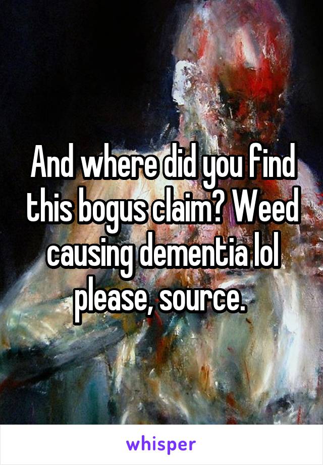 And where did you find this bogus claim? Weed causing dementia lol please, source. 