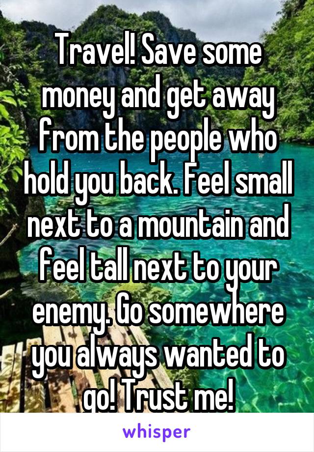 Travel! Save some money and get away from the people who hold you back. Feel small next to a mountain and feel tall next to your enemy. Go somewhere you always wanted to go! Trust me!