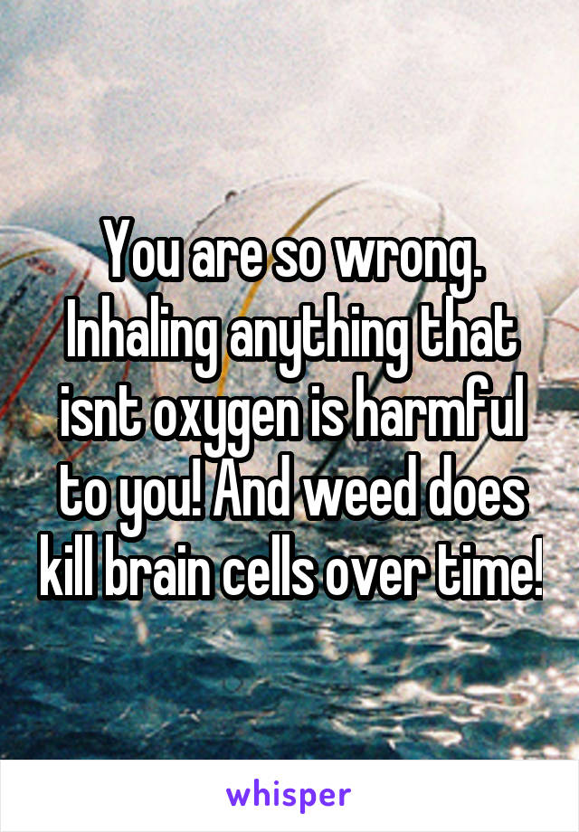 You are so wrong. Inhaling anything that isnt oxygen is harmful to you! And weed does kill brain cells over time!