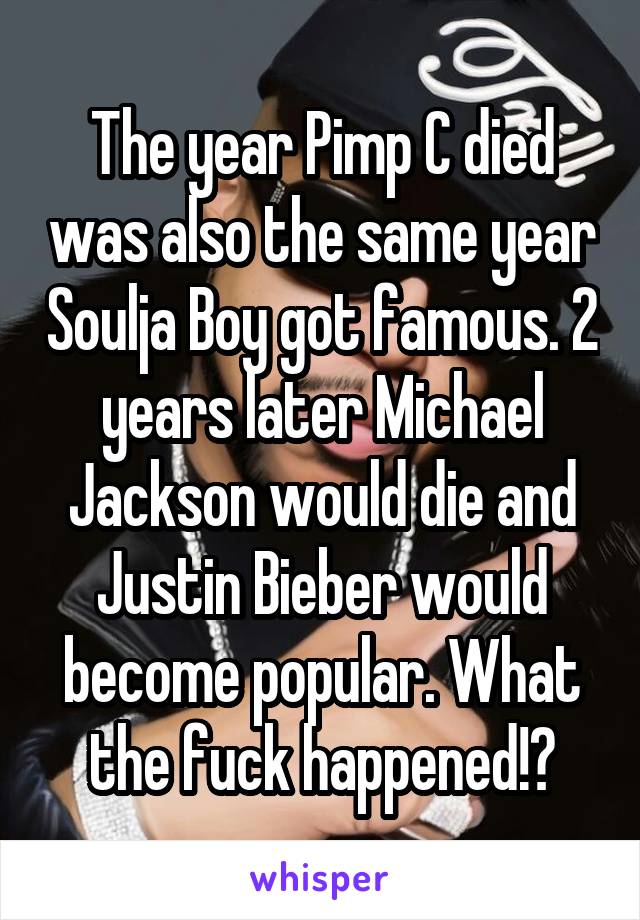 The year Pimp C died was also the same year Soulja Boy got famous. 2 years later Michael Jackson would die and Justin Bieber would become popular. What the fuck happened!?