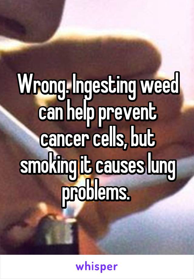 Wrong. Ingesting weed can help prevent cancer cells, but smoking it causes lung problems. 