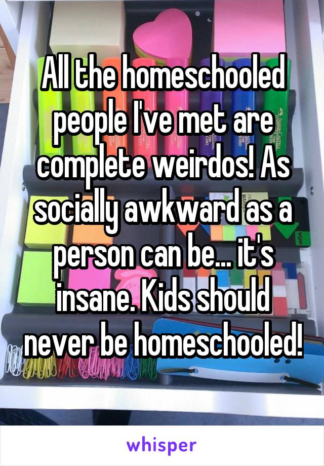 All the homeschooled people I've met are complete weirdos! As socially awkward as a person can be... it's insane. Kids should never be homeschooled! 
