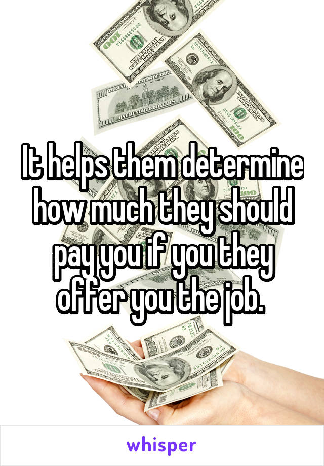 It helps them determine how much they should pay you if you they offer you the job. 
