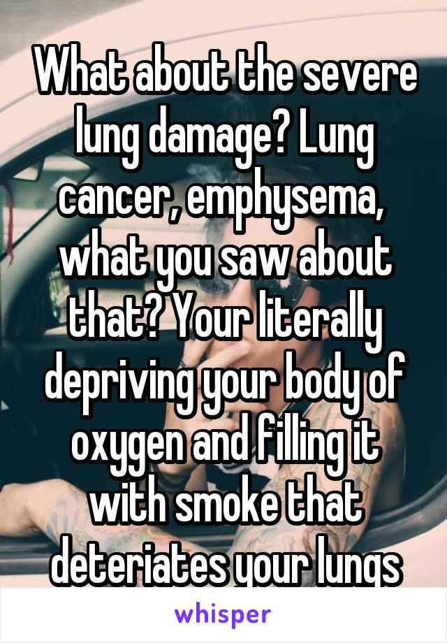 What about the severe lung damage? Lung cancer, emphysema,  what you saw about that? Your literally depriving your body of oxygen and filling it with smoke that deteriates your lungs