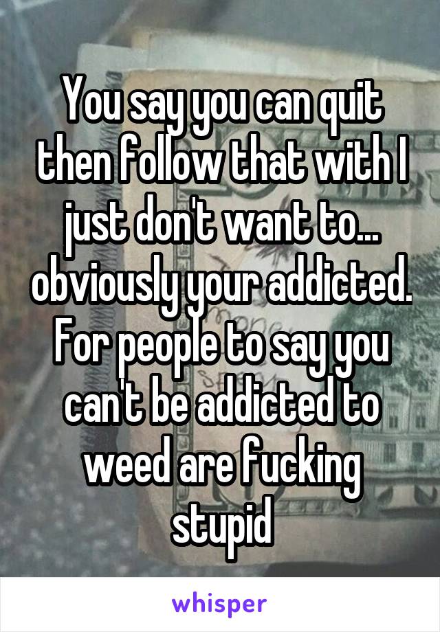 You say you can quit then follow that with I just don't want to... obviously your addicted. For people to say you can't be addicted to weed are fucking stupid