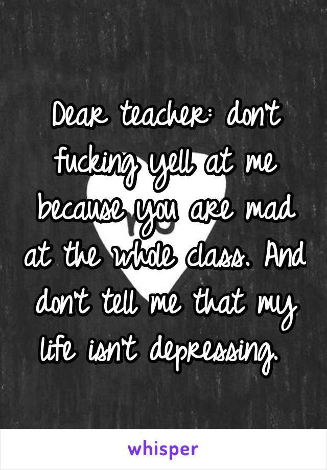 Dear teacher: don't fucking yell at me because you are mad at the whole class. And don't tell me that my life isn't depressing. 