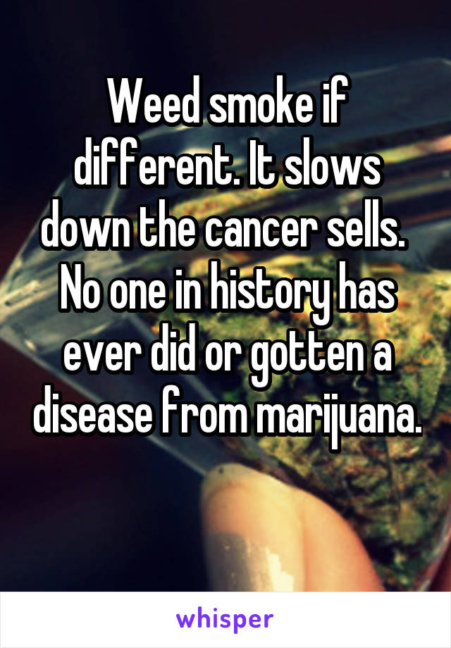 Weed smoke if different. It slows down the cancer sells. 
No one in history has ever did or gotten a disease from marijuana. 
 