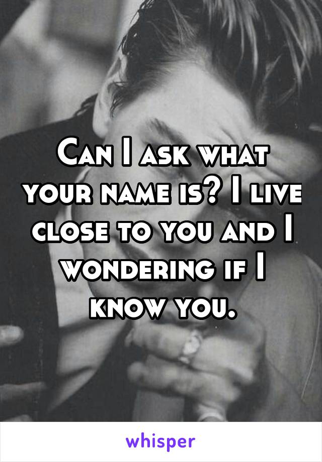 Can I ask what your name is? I live close to you and I wondering if I know you.
