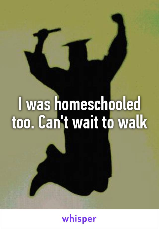 I was homeschooled too. Can't wait to walk