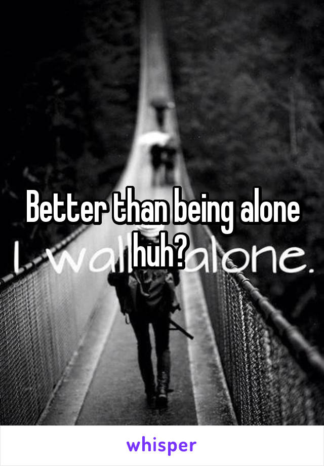 Better than being alone huh? 