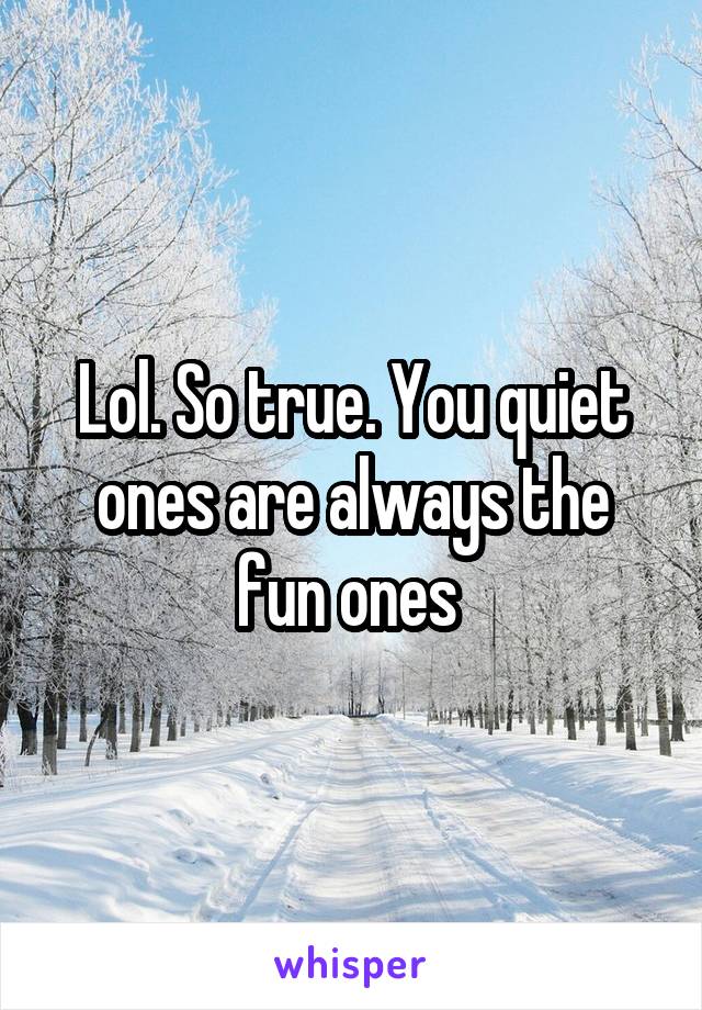 Lol. So true. You quiet ones are always the fun ones 