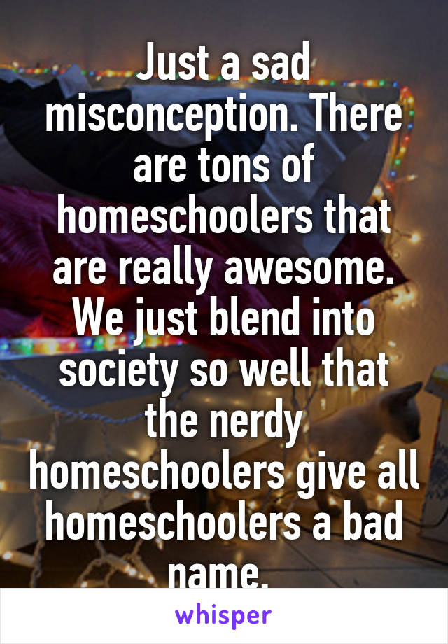 Just a sad misconception. There are tons of homeschoolers that are really awesome. We just blend into society so well that the nerdy homeschoolers give all homeschoolers a bad name. 