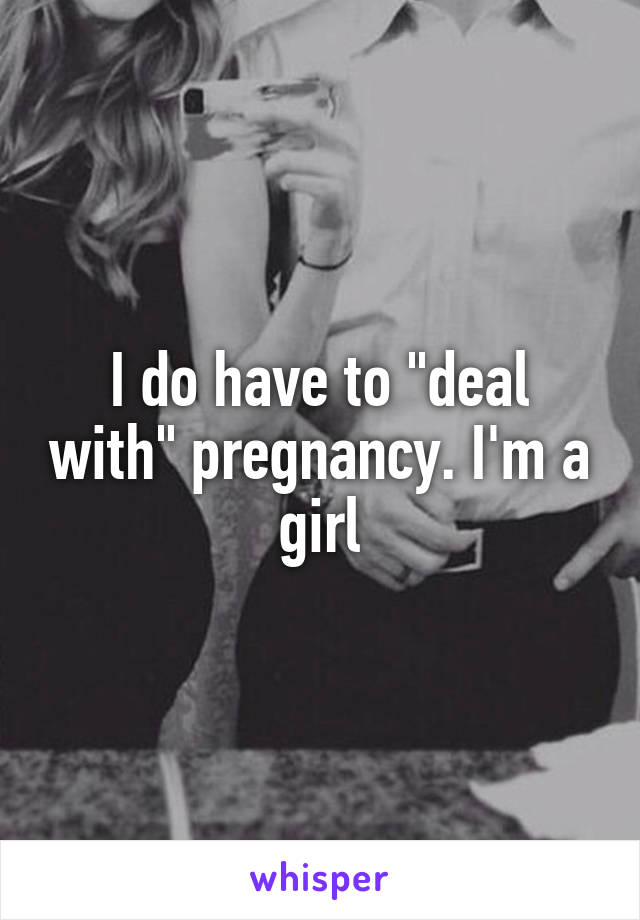 I do have to "deal with" pregnancy. I'm a girl