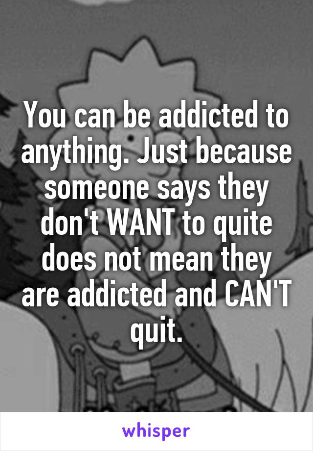 You can be addicted to anything. Just because someone says they don't WANT to quite does not mean they are addicted and CAN'T quit.