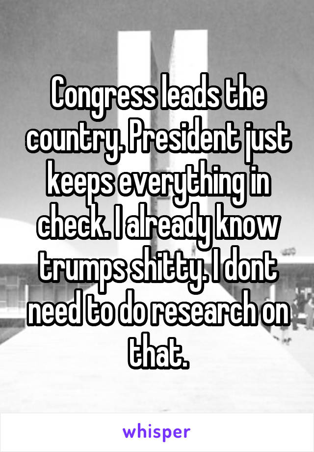 Congress leads the country. President just keeps everything in check. I already know trumps shitty. I dont need to do research on that.