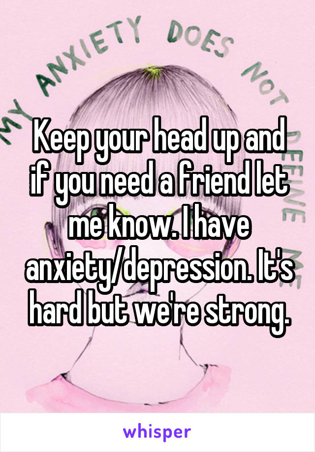 Keep your head up and if you need a friend let me know. I have anxiety/depression. It's hard but we're strong.