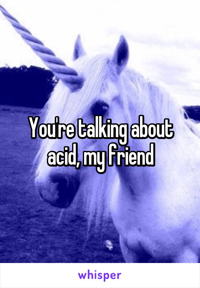 You're talking about acid, my friend