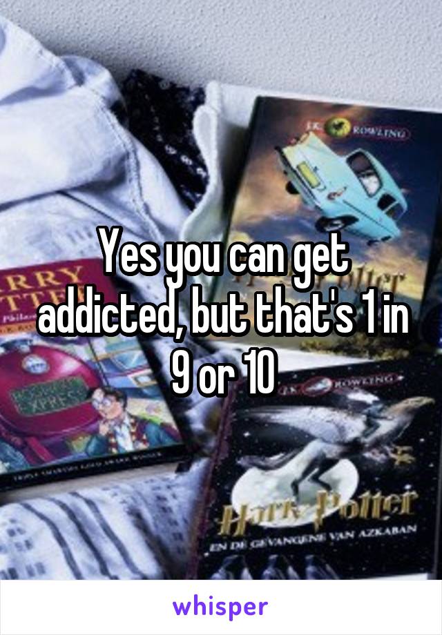 Yes you can get addicted, but that's 1 in 9 or 10