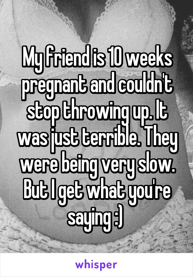 My friend is 10 weeks pregnant and couldn't stop throwing up. It was just terrible. They were being very slow. But I get what you're saying :) 