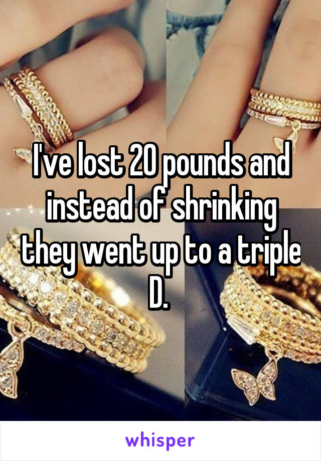 I've lost 20 pounds and instead of shrinking they went up to a triple D. 
