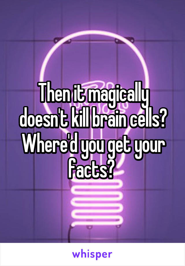 Then it magically doesn't kill brain cells? Where'd you get your facts? 